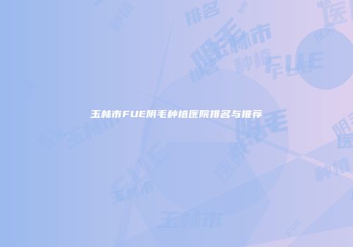玉林市FUE阴毛种植医院排名与推荐