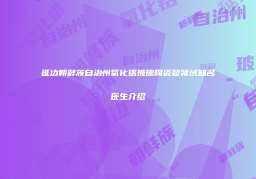延边朝鲜族自治州氧化铝玻璃陶瓷冠领域知名医生介绍
