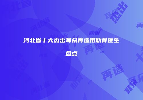 河北省十大杰出耳朵再造用肋骨医生盘点