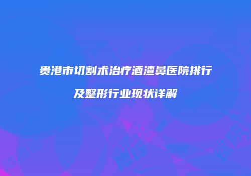 贵港市切割术治疗酒渣鼻医院排行及整形行业现状详解