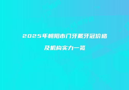 2025年朝阳市门牙戴牙冠价格及机构实力一览