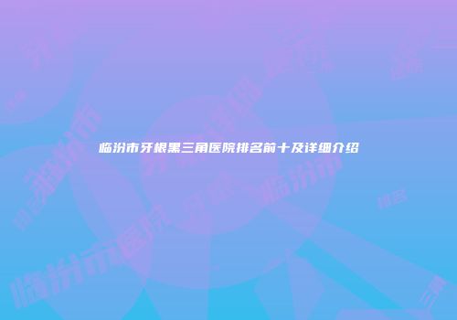 临汾市牙根黑三角医院排名前十及详细介绍