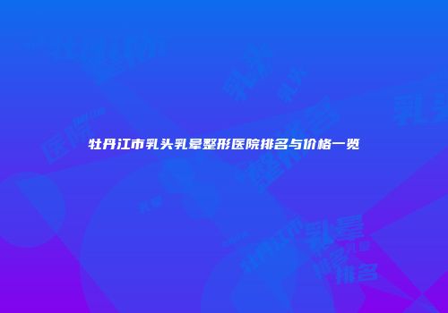 牡丹江市乳头乳晕整形医院排名与价格一览