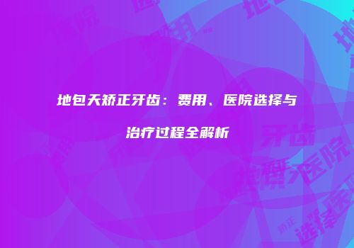 地包天矫正牙齿：费用、医院选择与治疗过程全解析
