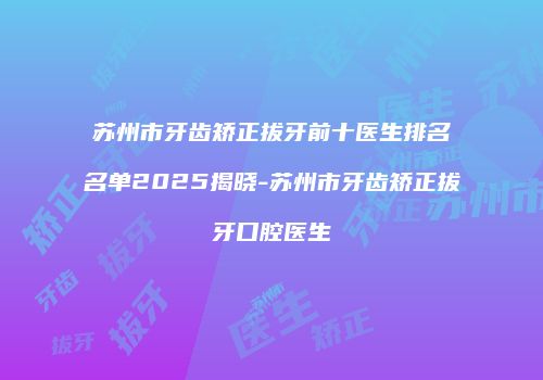 苏州市牙齿矫正拔牙前十医生排名名单2025揭晓-苏州市牙齿矫正拔牙口腔医生