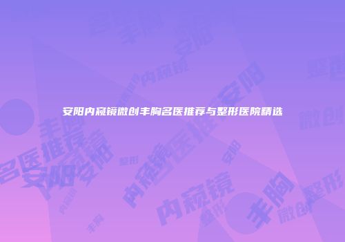 安阳内窥镜微创丰胸名医推荐与整形医院精选