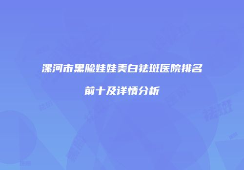 漯河市黑脸娃娃美白祛斑医院排名前十及详情分析