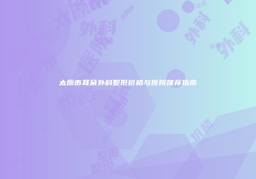 太原市耳朵外科整形价格与医院推荐指南