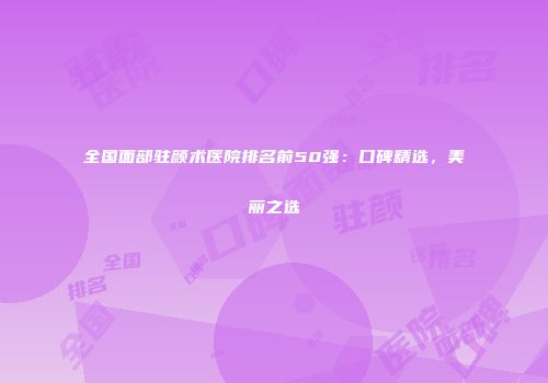 全国面部驻颜术医院排名前50强：口碑精选，美丽之选