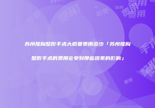 苏州隆胸整形手术大概要费用多少「苏州隆胸整形手术的费用会受到那些因素的影响」
