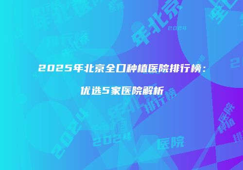 2025年北京全口种植医院排行榜：优选5家医院解析
