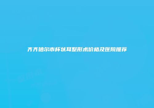 齐齐哈尔市杯状耳整形术价格及医院推荐