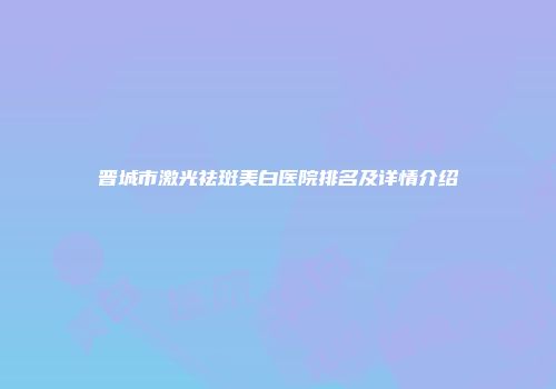 晋城市激光祛斑美白医院排名及详情介绍