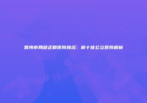 常州市局部正畸医院排名：前十佳公立医院解析