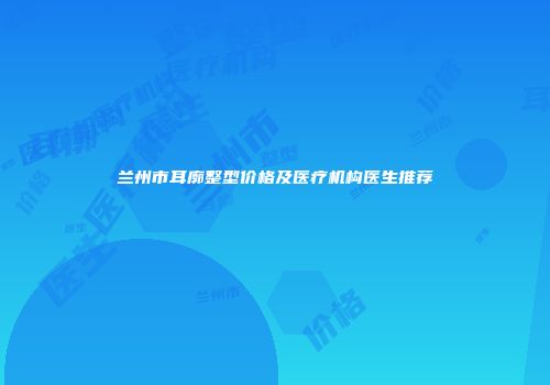 兰州市耳廓整型价格及医疗机构医生推荐