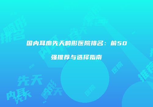 国内耳廓先天畸形医院排名：前50强推荐与选择指南