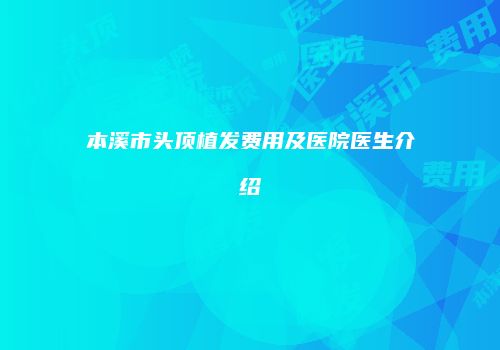 本溪市头顶植发费用及医院医生介绍