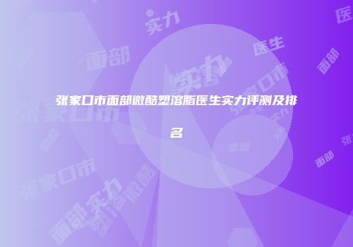 张家口市面部微酷塑溶脂医生实力评测及排名