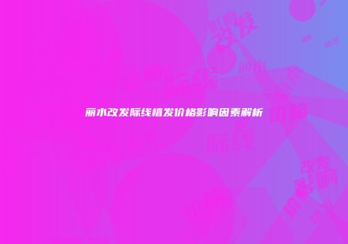 丽水改发际线植发价格影响因素解析