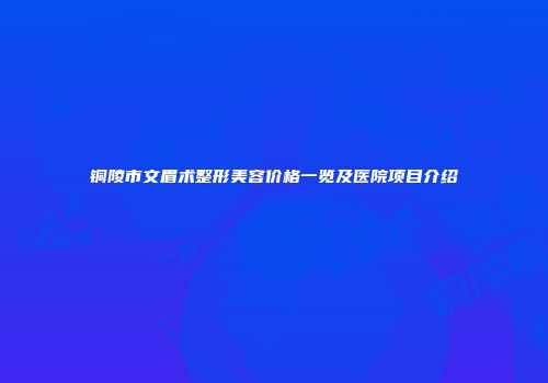 铜陵市文眉术整形美容价格一览及医院项目介绍