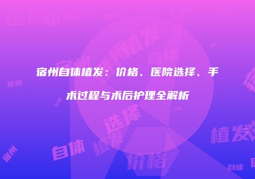 宿州自体植发：价格、医院选择、手术过程与术后护理全解析