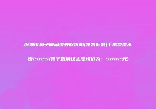 深圳市鼻子眼角纹去除价格(收费标准)手术费贵不贵2025(鼻子眼角纹去除均价为：5882元)