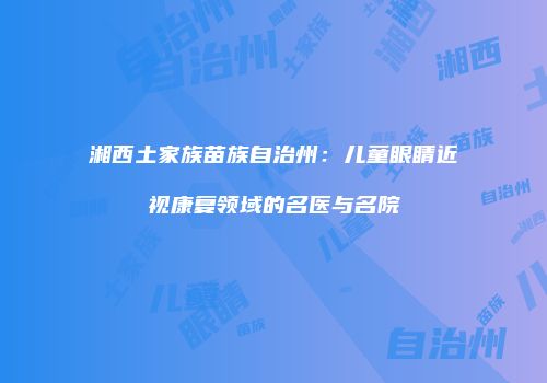湘西土家族苗族自治州：儿童眼睛近视康复领域的名医与名院