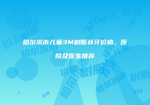 哈尔滨市儿童3M树脂补牙价格、医院及医生推荐