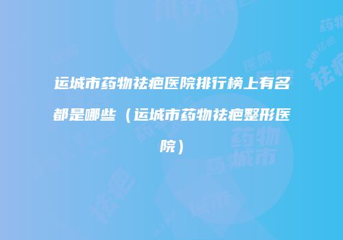 运城市药物祛疤医院排行榜上有名都是哪些（运城市药物祛疤整形医院）