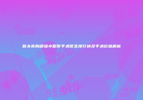 新乡市胸部缩小整形手术医生排行榜及手术价格解析