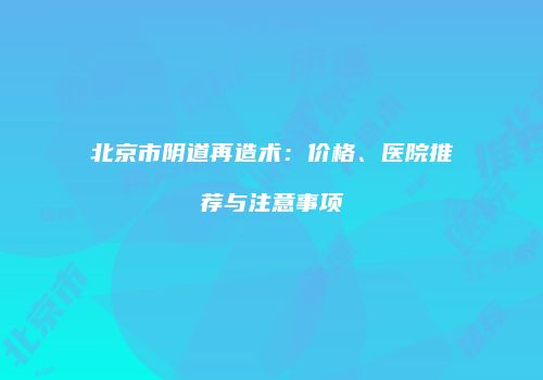 北京市阴道再造术：价格、医院推荐与注意事项