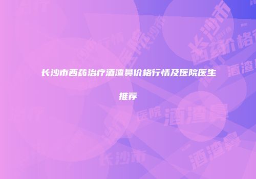 长沙市西药治疗酒渣鼻价格行情及医院医生推荐