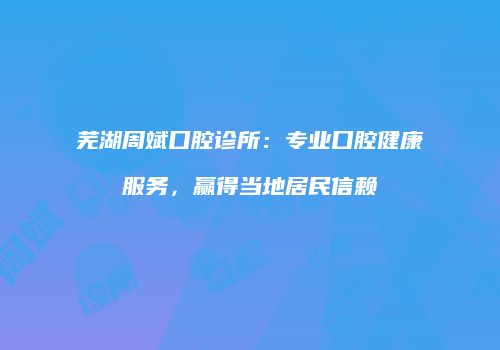 芜湖周斌口腔诊所：专业口腔健康服务，赢得当地居民信赖