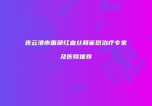 连云港市面部红血丝和雀斑治疗专家及医院推荐
