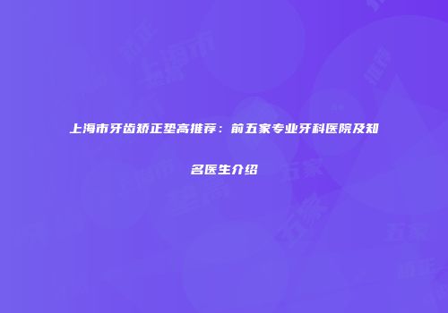 上海市牙齿矫正垫高推荐：前五家专业牙科医院及知名医生介绍
