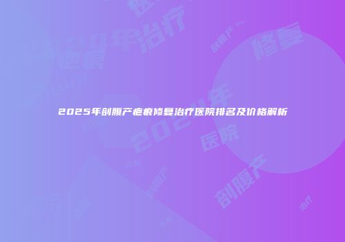 2025年剖腹产疤痕修复治疗医院排名及价格解析