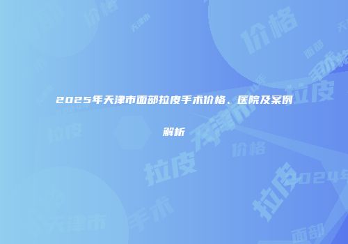 2025年天津市面部拉皮手术价格、医院及案例解析