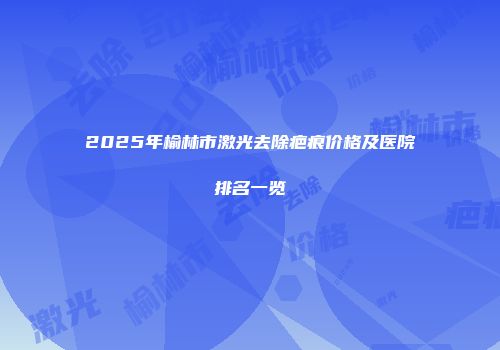 2025年榆林市激光去除疤痕价格及医院排名一览