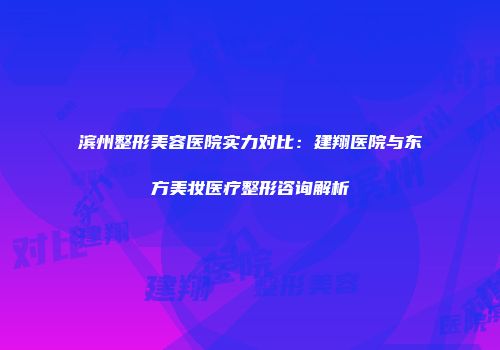 滨州整形美容医院实力对比：建翔医院与东方美妆医疗整形咨询解析