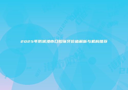 2025年防城港市口腔镶牙价格解析与机构推荐