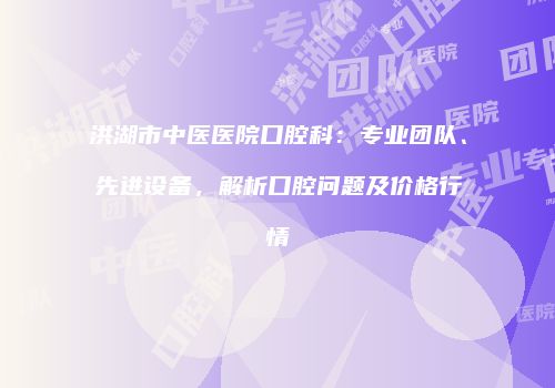 洪湖市中医医院口腔科：专业团队、先进设备，解析口腔问题及价格行情
