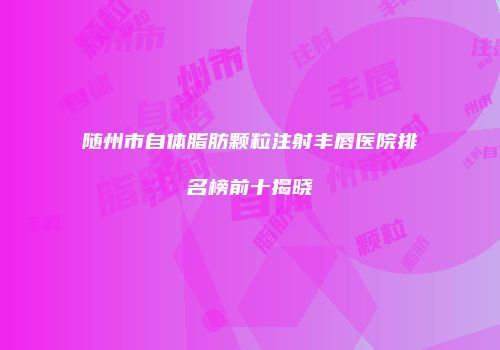 随州市自体脂肪颗粒注射丰唇医院排名榜前十揭晓