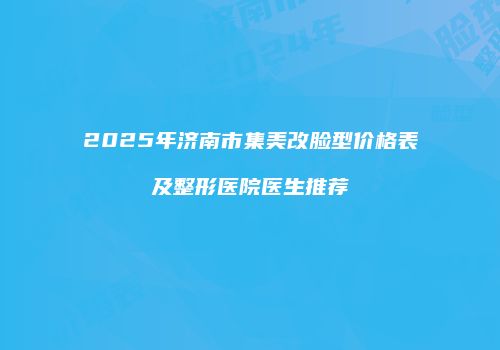2025年济南市集美改脸型价格表及整形医院医生推荐