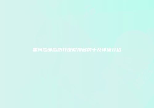 黑河脸部脂肪针医院排名前十及详细介绍