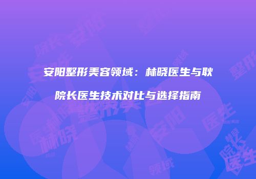 安阳整形美容领域：林晓医生与耿院长医生技术对比与选择指南
