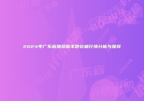 2025年广东省玻尿酸丰卧价格行情分析与推荐