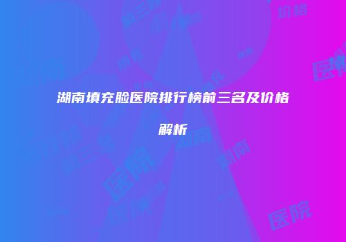 湖南填充脸医院排行榜前三名及价格解析