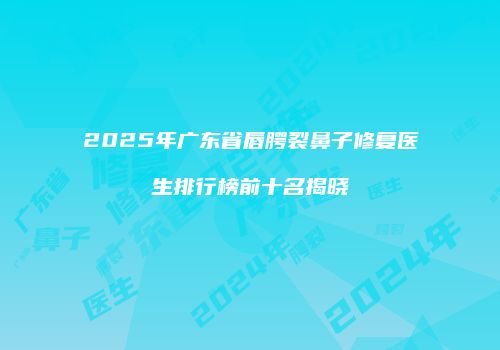 2025年广东省唇腭裂鼻子修复医生排行榜前十名揭晓