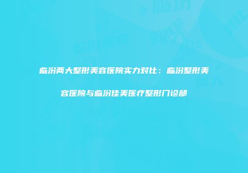 临汾两大整形美容医院实力对比：临汾整形美容医院与临汾佳美医疗整形门诊部