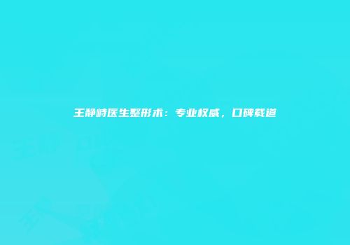 王静峙医生整形术：专业权威，口碑载道